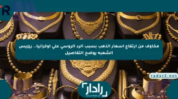 مخاوف من ارتفاع أسعار الذهب بسبب الرد الروسي على أوكرانيا.. رئيس الشعبة يوضح التفاصيل